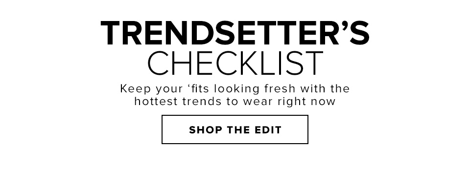TRENDSETTER’S CHECKLIST. Keep your ‘fits looking fresh with the hottest trends to wear right now. Shop The Edit.