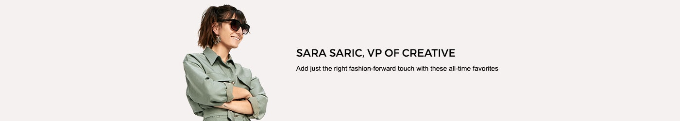 Sara Saric, VP of Creative. Add just the right fashion-forward touch with these all-time favorites.
