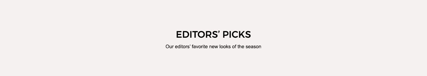 EDITORS’ PICKS. OUR EDITORS’ FAVORITE NEW LOOKS OF THE SEASON.