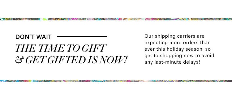 Don't wait -- The time to gift & get gifted is now! Our shipping carriers are expecting more orders than ever this holiday season, so get to shopping now to avoid any last-minute delays!