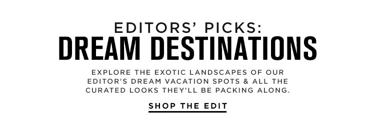Editors’ Picks: Dream Destinations. Explore the exotic landscapes of our editor’s dream vacation spots & all the curated looks they’ll be packing along. Shop the Edit
