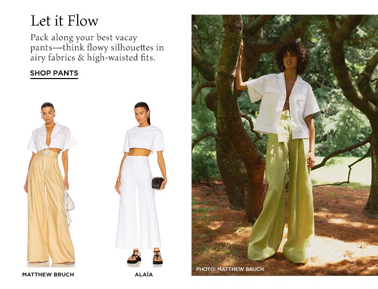Let it Flow. Pack along your best vacay pants—think flowy silhouettes in airy fabrics & high-waisted fits. Shop Pants