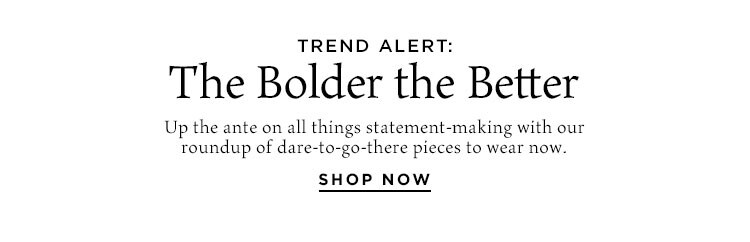 Trend Alert: The Bolder the Better. Up the ante on all things statement-making with our roundup of dare-to-go-there pieces to wear now. Shop Now