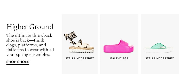 Higher Ground. The ultimate throwback shoe is back—think clogs, platforms, and flatforms to wear with all your spring ensembles. Shop Shoes