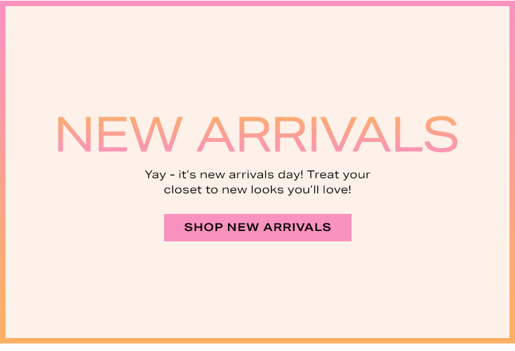New Arrivals. Yay - it's new arrivals day! Treat your closet to new looks you'll love! Shop new arrivals.