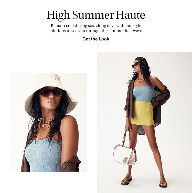 High Summer Haute. Remain cool during scorching days with our style solutions to see you through the summer heatwave. Get the Look