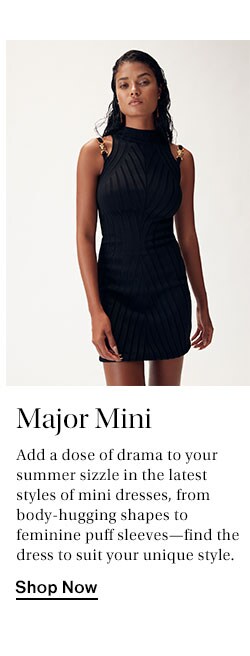 Major Mini. Add a dose of drama to your summer sizzle in the latest styles of mini dresses, from body-hugging shapes to feminine puff sleeves—find the dress to suit your unique style. Shop Now