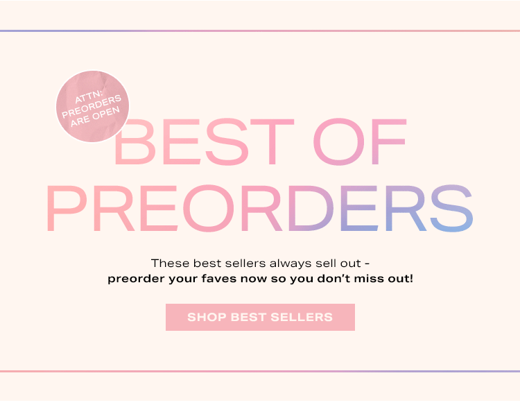 Best of Preorders: These best sellers always sell out - preorder your faves now so you don’t miss out! Shop Best Sellers