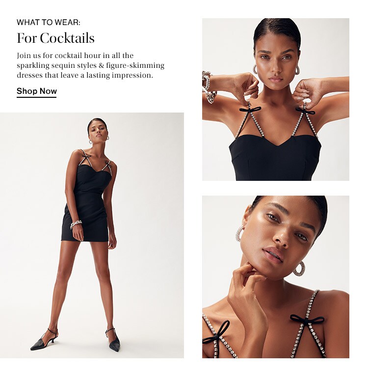 What to Wear: For Cocktails: Join us for cocktail hour in all the sparkling sequin styles & figure-skimming dresses that leave a lasting impression. Shop Now