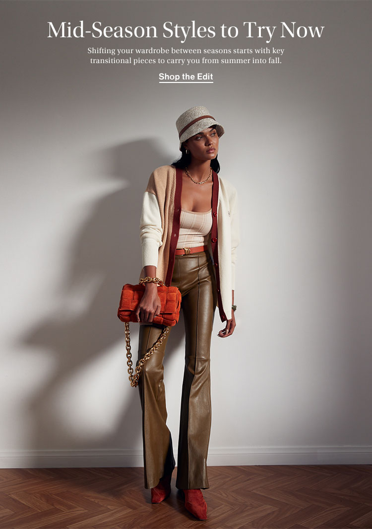 Mid-Season Styles to Try Now. Shifting your wardrobe between seasons starts with key transitional pieces to carry you from summer into fall. Shop the Edit
