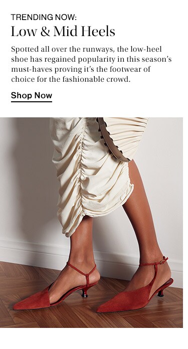 Trending Now: Low & Mid Heels: Spotted all over the runways, the low-heel shoe has regained popularity in this season’s must-haves proving it’s the footwear of choice for the fashionable crowd. Shop Now