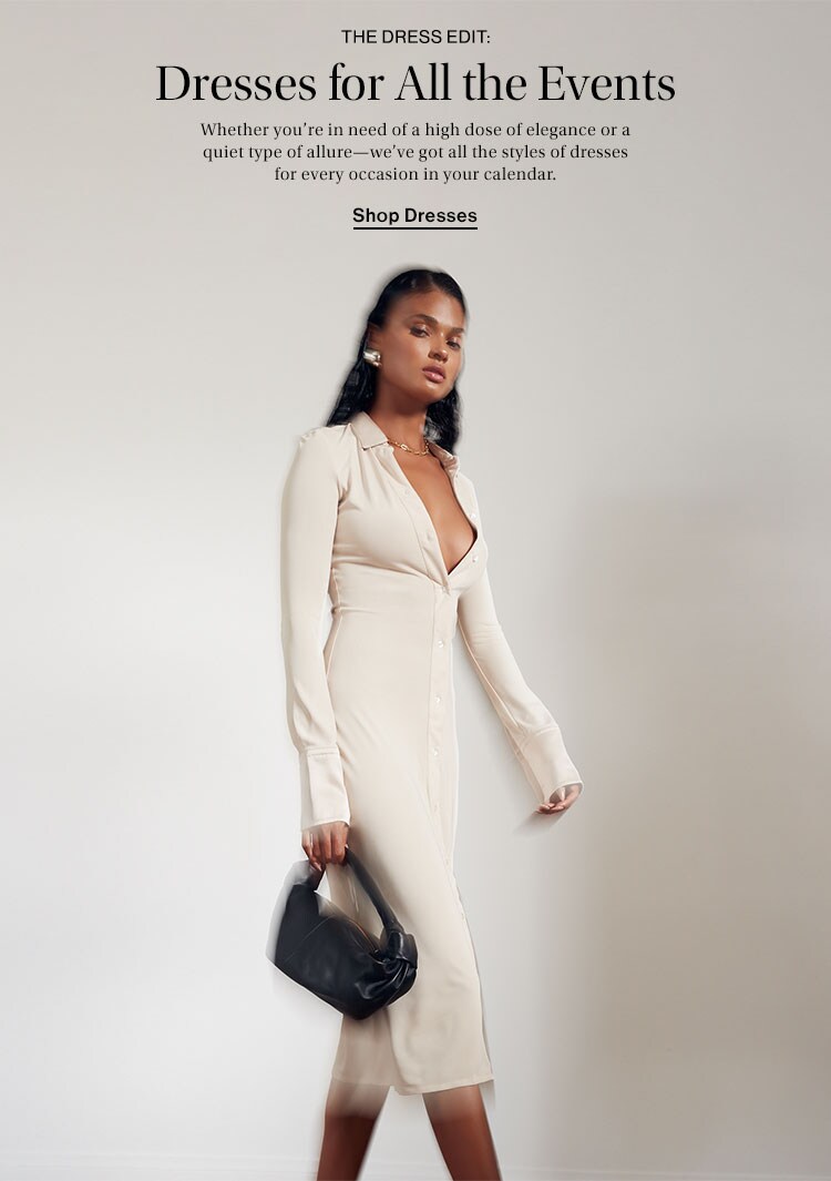 The Dress Edit: Dresses for All the Events. Whether you’re in need of a high dose of elegance or a quiet type of allure—we’ve got all the styles of dresses for every occasion in your calendar. Shop Dresses