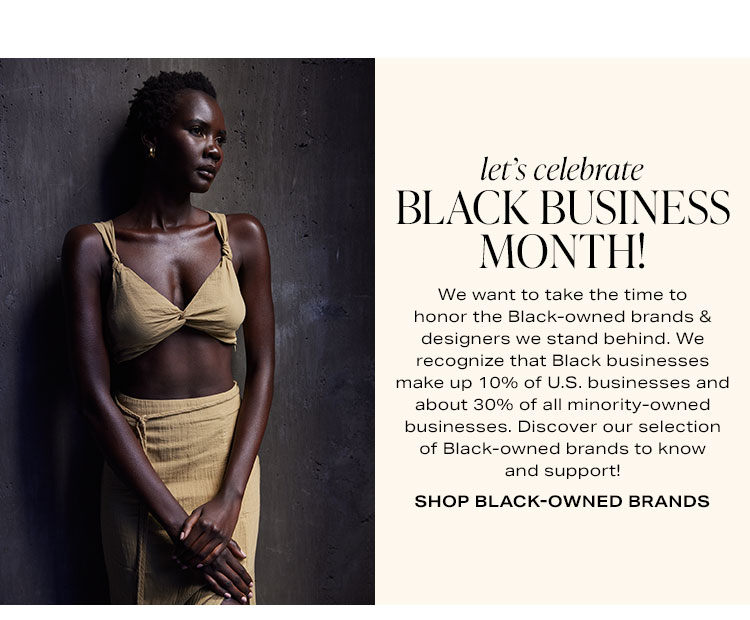 Let's Celebrate Black Business Month! We want to take the time to honor the Black-owned brands & designers we stand behind. We recognize that Black businesses make up 10% of U.S. businesses and about 30% of all minority-owned businesses. Discover our selection of Black-owned brands to know and support! Shop black-owned brands.