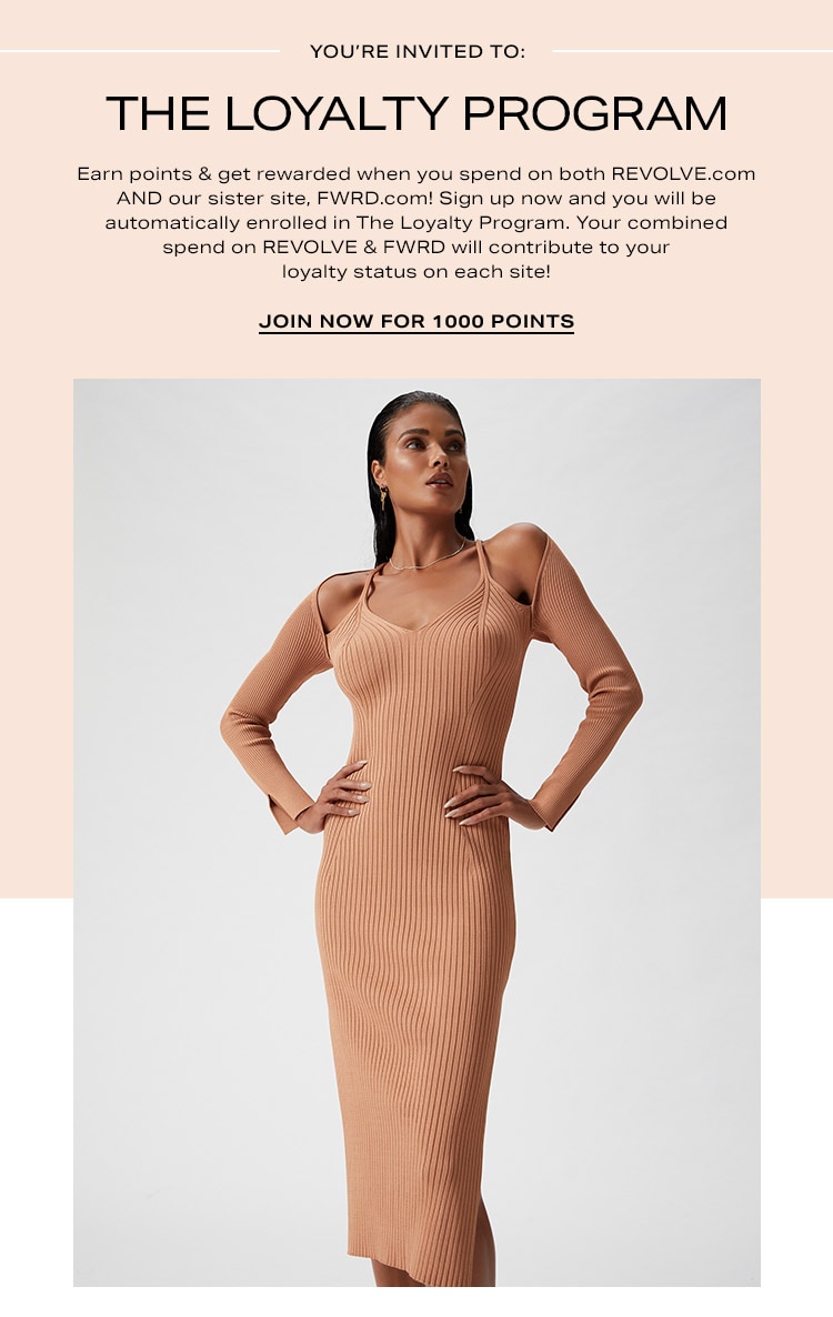 You’re Invited to: The Loyalty Program. Earn points & get rewarded when you spend on both REVOLVE.com AND our sister site, FWRD.com! Sign up now and you will be automatically enrolled in The Loyalty Program. Your combined spend on REVOLVE & FWRD will contribute to your loyalty status on each site!  Join Now for 1000 Points
