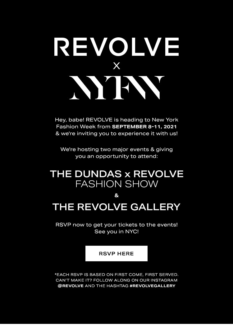 REVOLVE x New York Fashion Week. Hey, babe! REVOLVE is heading to New York Fashion Week from September 8-11, 2021 & we're inviting you to experience it with us! We're hosting two major events & giving you an opportunity to attend: the Dundas x REVOLVE Fashion Show & The REVOLVE Gallery. RSVP now to get your tickets to the events! See you in NYC! *Each RSVP is based on first come, first served. Can’t make it? Follow along on our Instagram @revolve and the hashtag #REVOLVEgallery. RSVP here