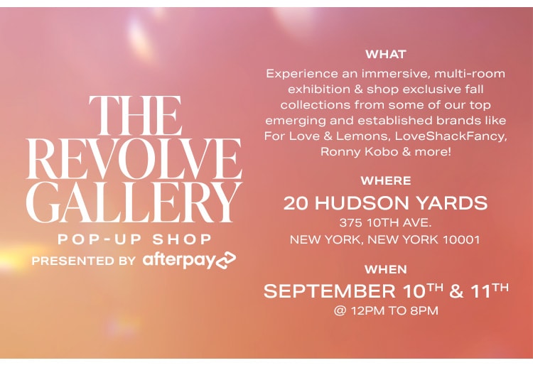 The REVOLVE Gallery Pop-Up Shop Presented by Afterpay. WHAT: Experience an immersive, multi-room exhibition & shop exclusive fall collections from some of our top emerging and established brands like For Love & Lemons, LoveShackFancy, Ronny Kobo & more! WHERE: 20 Hudson Yards 375 10th Ave. New York, New York 10001. WHEN: September 10th & 11th @ 12pm to 8pm