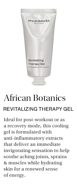African Botanics Revitalizing Therapy Gel: Ideal for post-workout or as a recovery mode, this cooling gel is formulated with anti-inflammatory extracts that deliver an immediate invigorating sensation to help soothe aching joints, sprains & muscles while hydrating skin for a renewed sense of energy.
