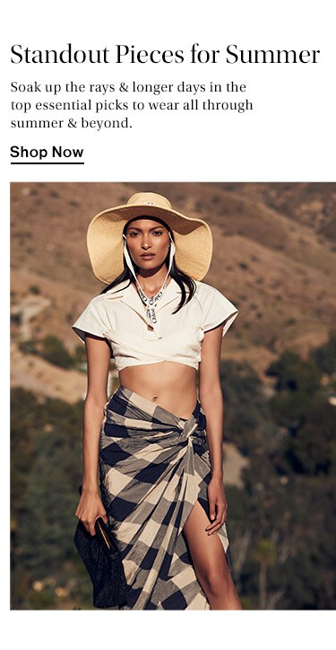Standout Pieces for Summer: Soak up the rays & longer days in the top essential picks to wear all through summer & beyond. Shop Now