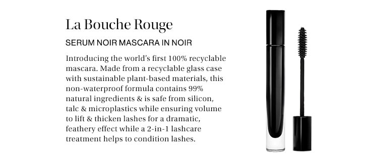 La Bouche Rouge Serum Noir Mascara in Noir: Inspired by the ‘60s iconic eye, this 99% natural formula lifts & thickens lashes for a dramatic, feathery effect while a 2-in-1 lashcare treatment helps to condition lashes.