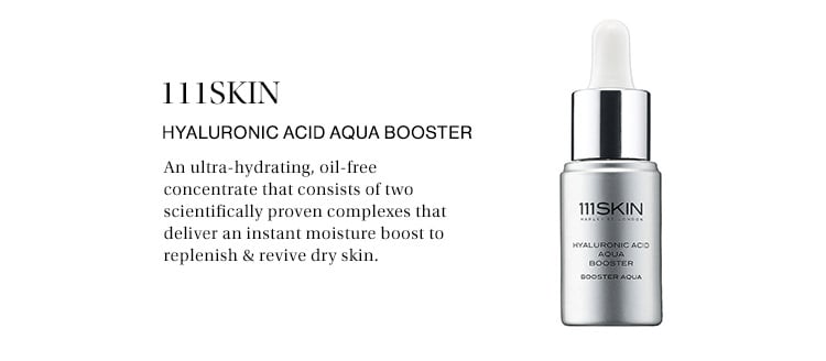 111SKIN Hyaluronic Acid Aqua Booster: An ultra-hydrating, oil-free concentrate that consists of two scientifically proven complexes that deliver an instant moisture boost to replenish & revive dry skin.