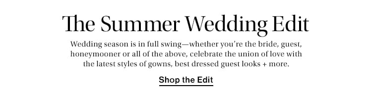 The Summer Wedding Edit. Wedding season is in full swing—whether you’re the bride, guest, honeymooner or all of the above, celebrate the union of love with the latest styles of gowns, best dressed guest looks + more. Shop the Edit