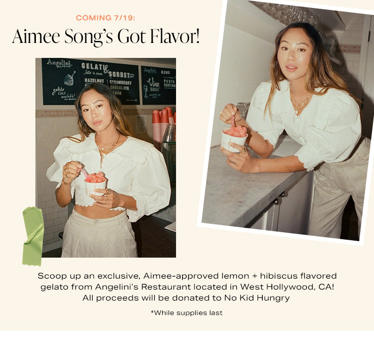 Coming 7/19: Aimee Song’s Got Flavor! DEK: Scoop up an exclusive, Aimee-approved lemon + hibiscus flavored gelato from Angelini’s Restaurant located in West Hollywood, CA! All proceeds will be donated to No Kid Hungry *While supplies last