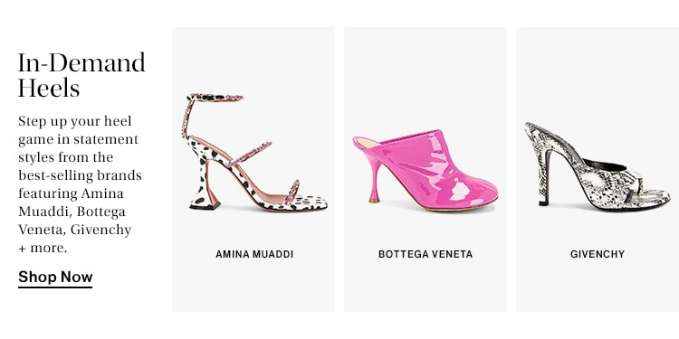 In-Demand Heels. Step up your heel game in statement styles from the best-selling brands featuring Amina Muaddi, Bottega Veneta, Givenchy + more. Shop Now