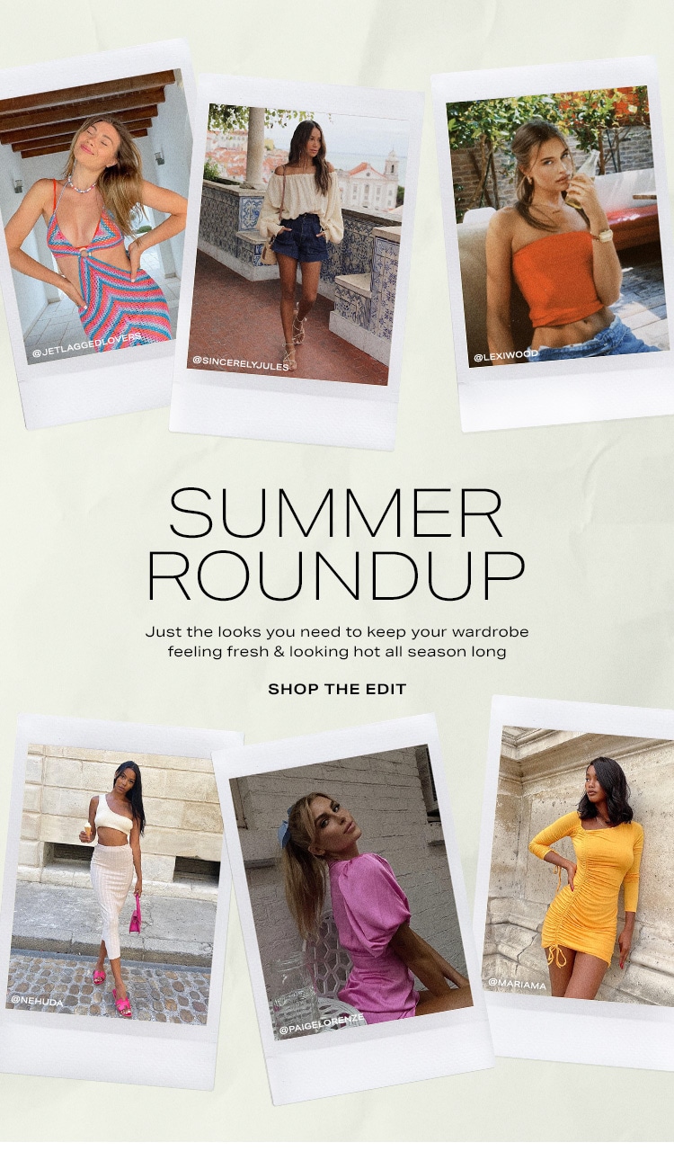 Summer Roundup. Just the looks you need to keep your wardrobe feeling fresh & looking hot all season long. Shop the Edit
