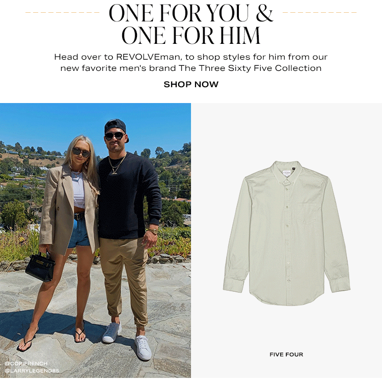 One for You & One for Him. Head over to REVOLVEman, to shop styles for him from our new favorite men's brand The Three Sixty Five Collection. Shop now.