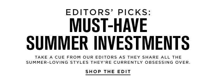 Editors’ Picks: Must-Have Summer Investments. Take a cue from our editors as they share all the summer-loving styles they’re currently obsessing over.  Shop the Edit