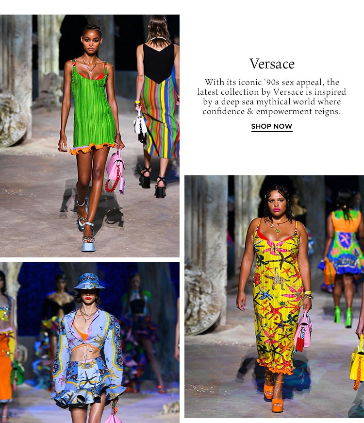 Versace. With its iconic ‘90s sex appeal, the latest collection by Versace is inspired by a deep sea mythical world where confidence & empowerment reigns. Shop Now