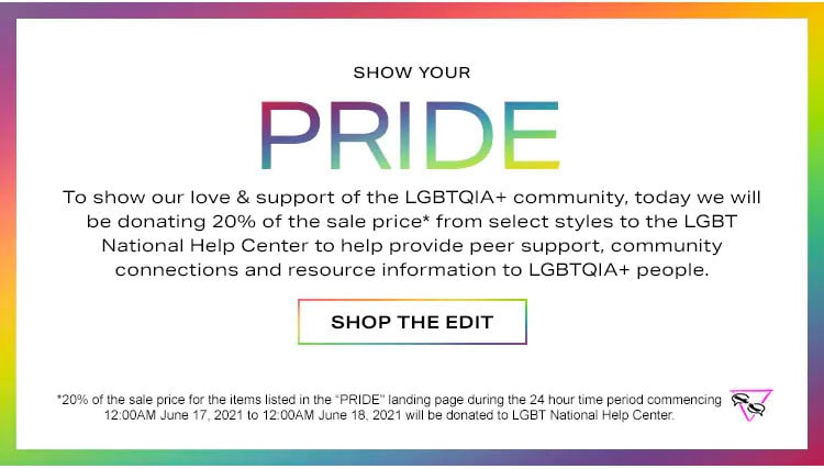 Show Your Pride. To show our love & support of the LGBTQ+ community, today we will be donating 20% of the sale price from select styles to the LGBT National Help Center to help provide peer support, community connections and resource information to LGBT people. Shop the edit.