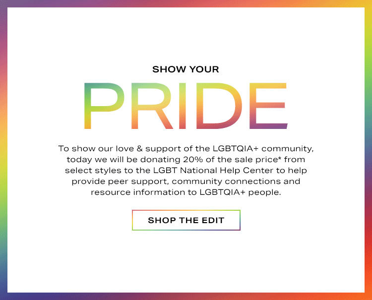 Show Your Pride. To show our love & support of the LGBTQ+ community, today we will be donating 20% of the sale price* from select styles to the LGBT National Help Center to help provide peer support, community connections and resource information to LGBT people. Shop the Edit