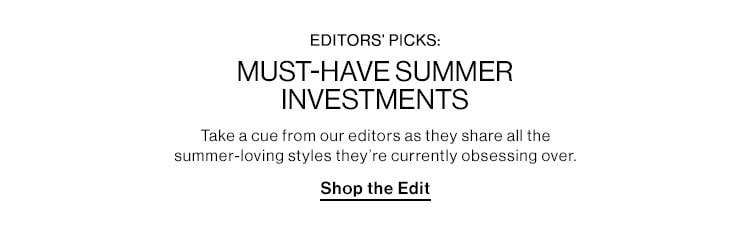 Editors’ Picks: Must-Have Summer Investments. Take a cue from our editors as they share all the summer-loving styles they’re currently obsessing over. Shop the Edit