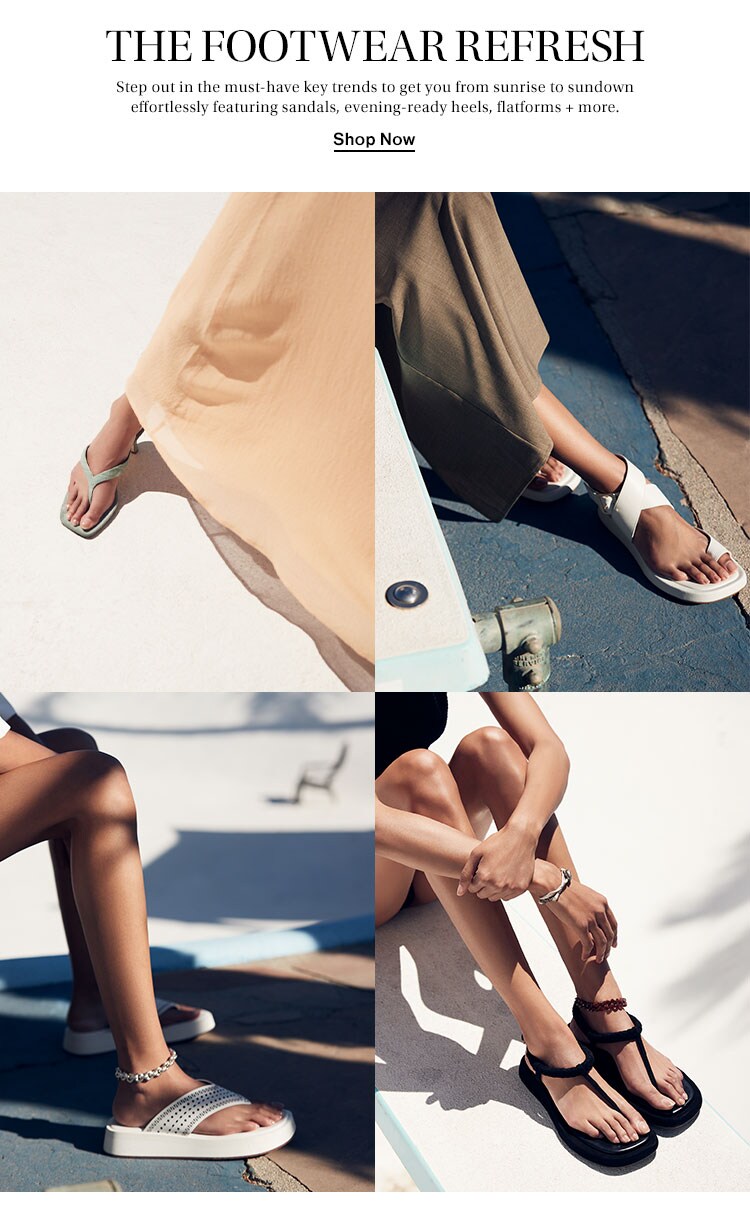 The Footwear Refresh. Step out in the must-have key trends to get you from sunrise to sundown effortlessly featuring sandals, evening-ready heels, flatforms + more. Shop Now