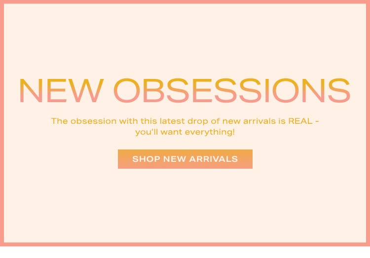 New Obsessions: The obsession with this latest drop of new arrivals is REAL - you’ll want everything! Shop New Arrivals