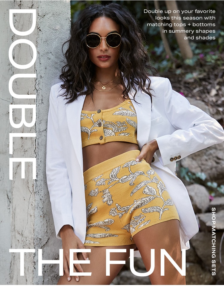 Double the Fun. Double up on your favorite looks this season with matching tops + bottoms in summery shapes and shades. Shop matching sets.