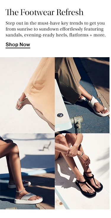 The Footwear Refresh. Step out in the must-have key trends to get you from sunrise to sundown effortlessly featuring sandals, evening-ready heels, flatforms + more. Shop Now