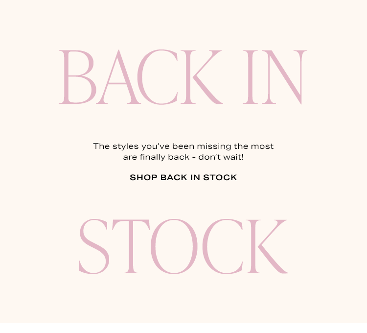 Back in Stock. The styles you’ve been missing the most are finally back - don’t wait! Shop Back in Stock