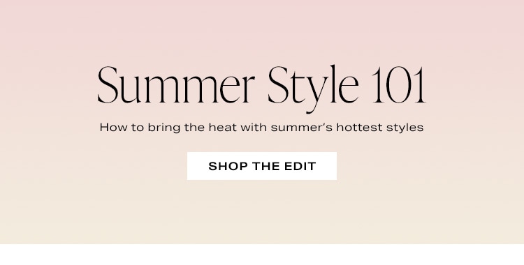 Summer Style 101. How to bring the heat with summer’s hottest styles. Shop the Edit