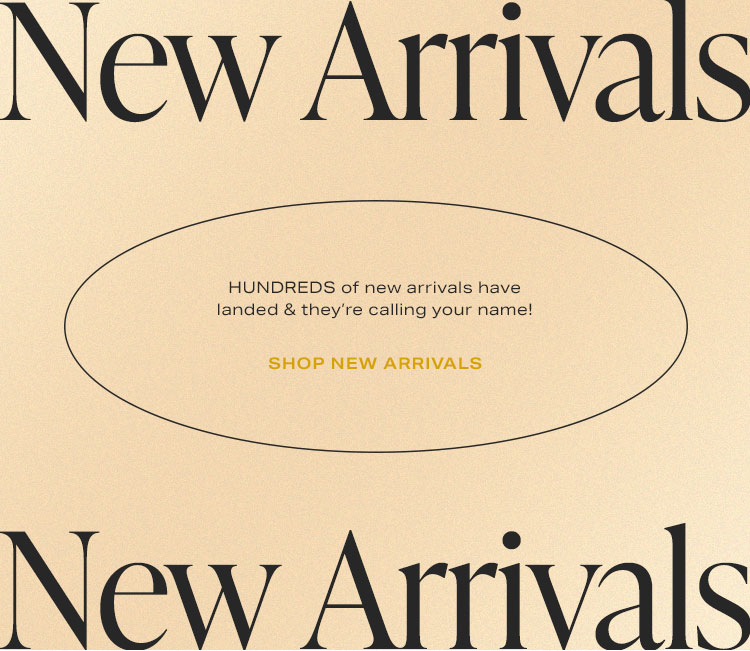 New Arrivals. HUNDREDS of new arrivals have landed & they’re calling your name! Shop New Arrivals