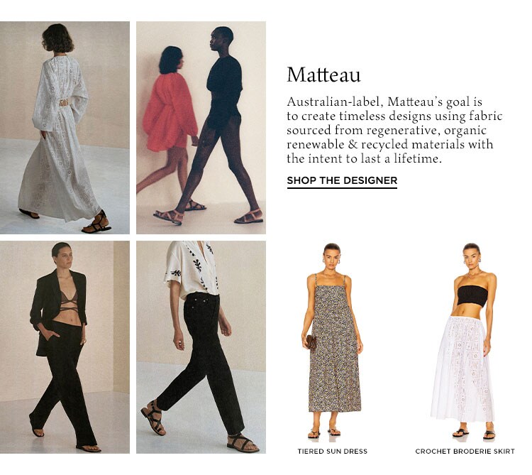 Matteau. Australian-label, Matteau’s goal is to create timeless designs using fabric sourced from regenerative, organic renewable & recycled materials with the intent to last a lifetime. Shop the Designer