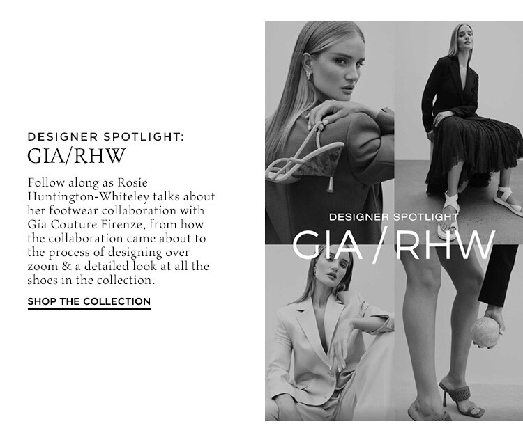 Designer Spotilght: GIA/RHW. Follow along as Rosie Huntington-Whiteley talks about her footwear collaboration with Gia Couture Firenze, from how the collaboration came about to the process of designing over zoom & a detailed look at all the shoes in the collection. Shop the Collection