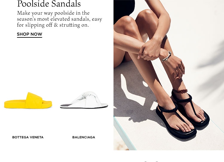 Poolside Sandals. Make your way poolside in the season’s most elevated sandals, easy for slipping off & strutting on. Shop Now