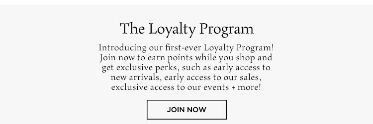 The Loyalty Program. Introducing our first-ever loyalty program! Join now to earn points while you shop and get exclusive perks, such as early access to new arrivals, early access to our sales, exclusive access to our events+ more! Join Now