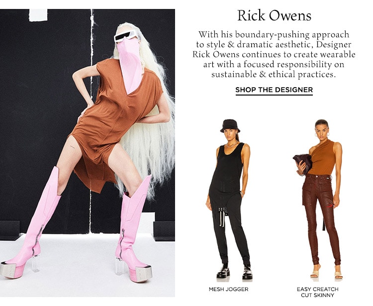 Rick Owens: With his boundary-pushing  approach to style & dramatic aesthetic, Designer Rick Owens continues to create wearable art with a focused responsibility on sustainable & ethical practices. Shop the Designer