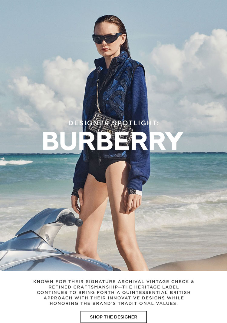 Designer Spotlight: Burberry. Known for their signature archival vintage check & refined craftsmanship—the heritage label continues to bring forth a quintessential British approach with their innovative designs while honoring the brand’s traditional values. Shop the Designer