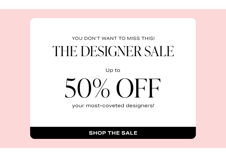 You Don’t Want to Miss This! The Designer Sale. Up to 65% off your most-coveted designers! Shop the Sale