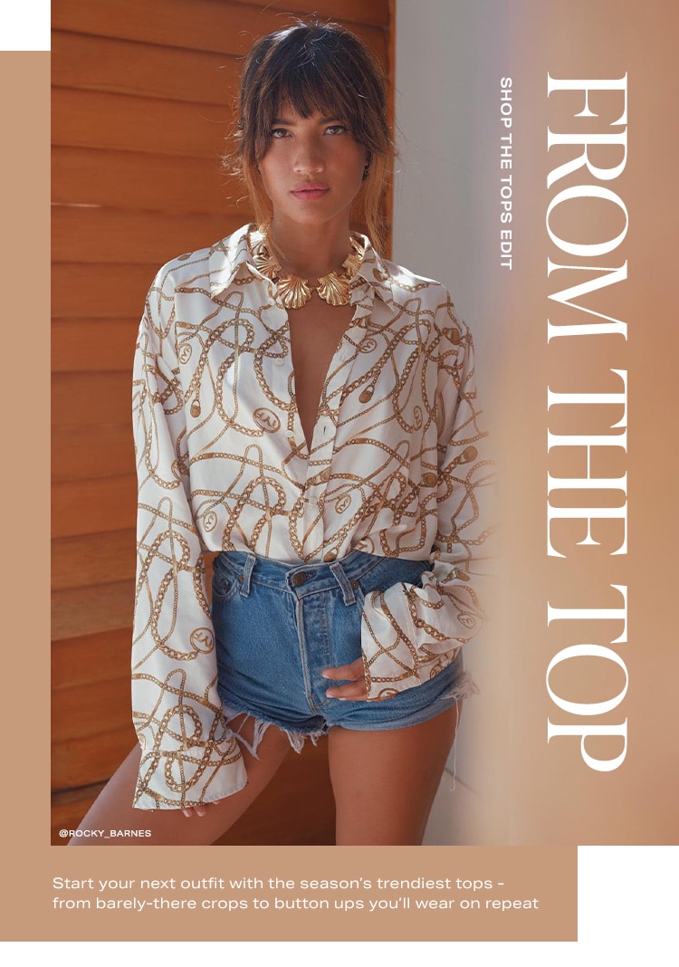 From the Top. Start your next outfit with the season’s trendiest tops - from barely-there crops to button ups you’ll wear on repeat. Shop the Tops Edit