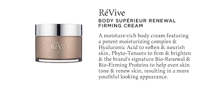 RéVive Body Supérieur Renewal Firming Cream. A moisture-rich body cream featuring a potent moisturizing complex & Hyaluronic Acid to soften & nourish skin, Phyto-Tensors to firm & brighten & the brand's signature Bio-Renewal & Bio-Firming Proteins to help even skin tone & renew skin, resulting in a more youthful looking appearance.